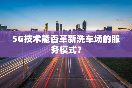 5G技术能否革新洗车场的服务模式？