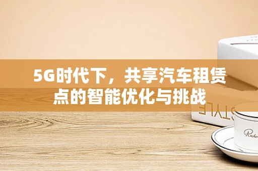 5G时代下，共享汽车租赁点的智能优化与挑战