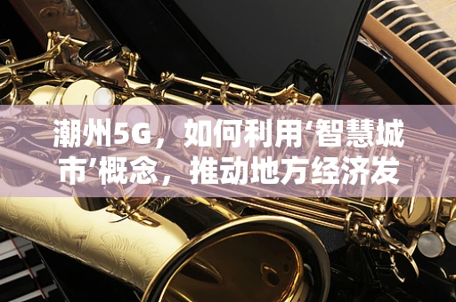 潮州5G，如何利用‘智慧城市’概念，推动地方经济发展？
