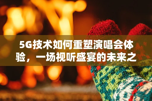 5G技术如何重塑演唱会体验，一场视听盛宴的未来之路？