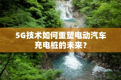 5G技术如何重塑电动汽车充电桩的未来？