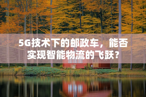 5G技术下的邮政车，能否实现智能物流的飞跃？
