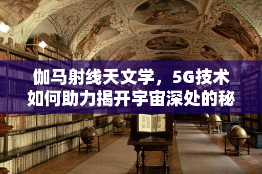 伽马射线天文学，5G技术如何助力揭开宇宙深处的秘密？