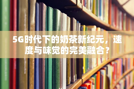 5G时代下的奶茶新纪元，速度与味觉的完美融合？