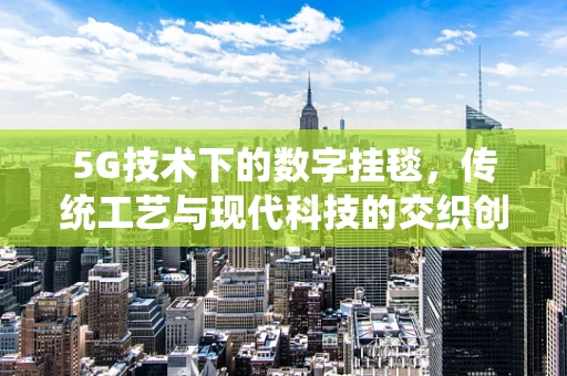 5G技术下的数字挂毯，传统工艺与现代科技的交织创新
