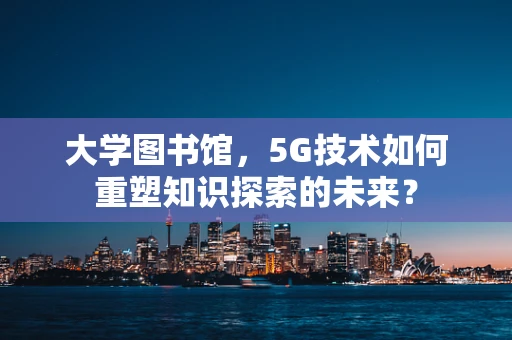 大学图书馆，5G技术如何重塑知识探索的未来？