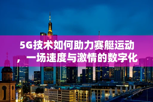 5G技术如何助力赛艇运动，一场速度与激情的数字化革新？