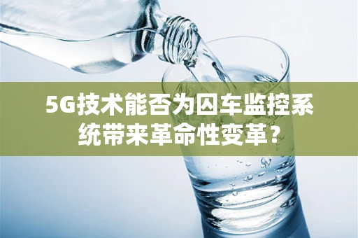 5G技术能否为囚车监控系统带来革命性变革？