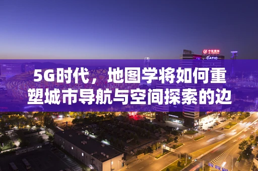 5G时代，地图学将如何重塑城市导航与空间探索的边界？