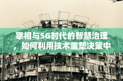 宰相与5G时代的智慧治理，如何利用技术重塑决策中枢？