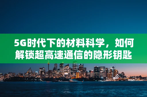 5G时代下的材料科学，如何解锁超高速通信的隐形钥匙？