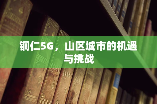 铜仁5G，山区城市的机遇与挑战
