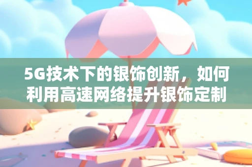 5G技术下的银饰创新，如何利用高速网络提升银饰定制体验？