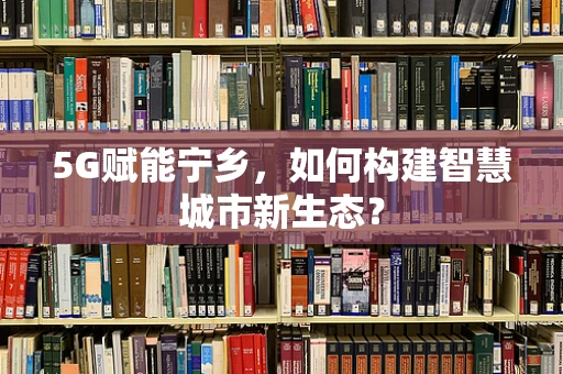 5G赋能宁乡，如何构建智慧城市新生态？