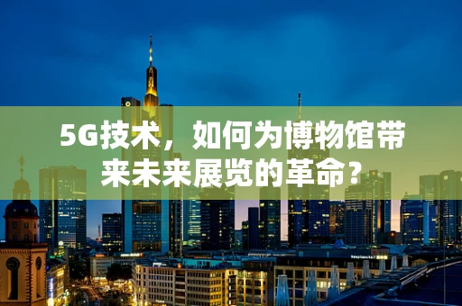 5G技术，如何为博物馆带来未来展览的革命？