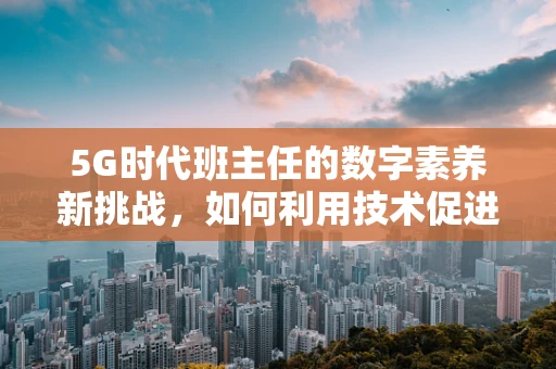 5G时代班主任的数字素养新挑战，如何利用技术促进教育公平？