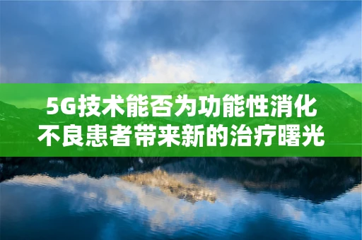 5G技术能否为功能性消化不良患者带来新的治疗曙光？