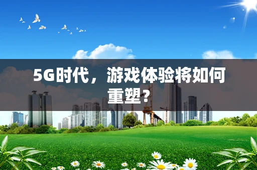 5G时代，游戏体验将如何重塑？