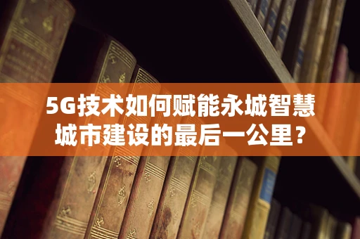 5G技术如何赋能永城智慧城市建设的最后一公里？