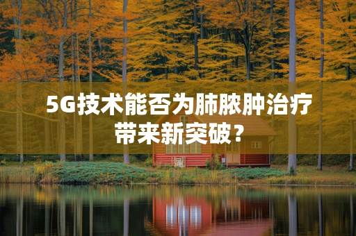 5G技术能否为肺脓肿治疗带来新突破？