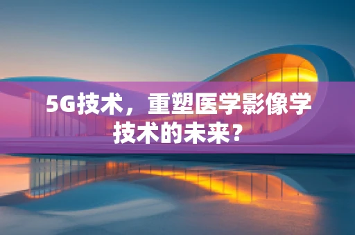 5G技术，重塑医学影像学技术的未来？