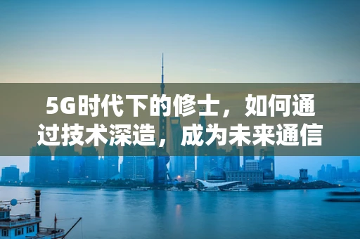 5G时代下的修士，如何通过技术深造，成为未来通信领域的领航者？