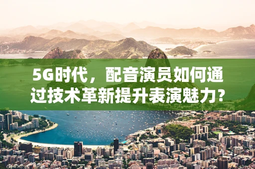 5G时代，配音演员如何通过技术革新提升表演魅力？