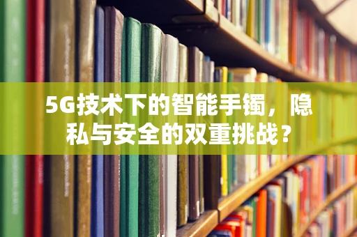 5G技术下的智能手镯，隐私与安全的双重挑战？