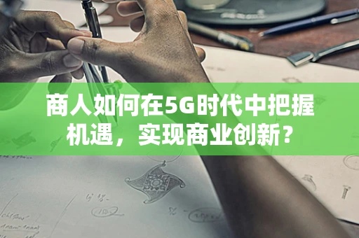 商人如何在5G时代中把握机遇，实现商业创新？