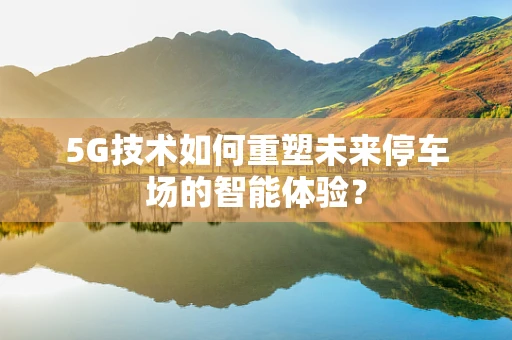 5G技术如何重塑未来停车场的智能体验？