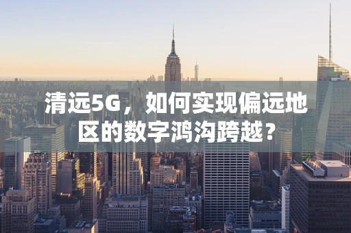 清远5G，如何实现偏远地区的数字鸿沟跨越？