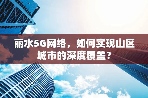 丽水5G网络，如何实现山区城市的深度覆盖？