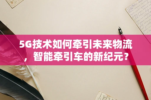 5G技术如何牵引未来物流，智能牵引车的新纪元？
