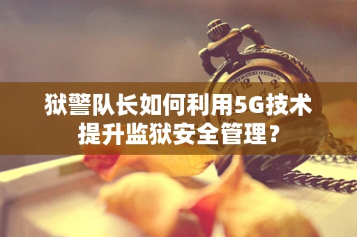 狱警队长如何利用5G技术提升监狱安全管理？