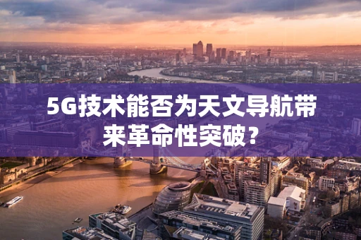 5G技术能否为天文导航带来革命性突破？