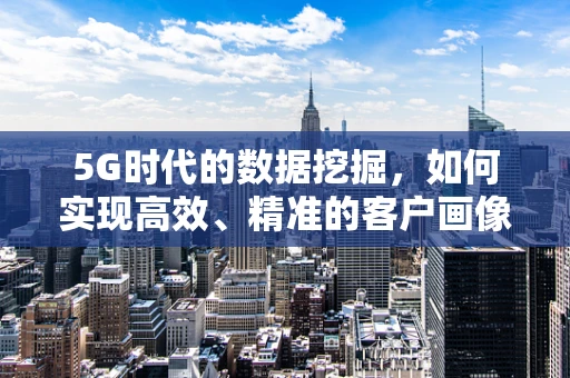 5G时代的数据挖掘，如何实现高效、精准的客户画像？