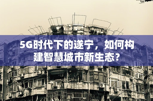 5G时代下的遂宁，如何构建智慧城市新生态？