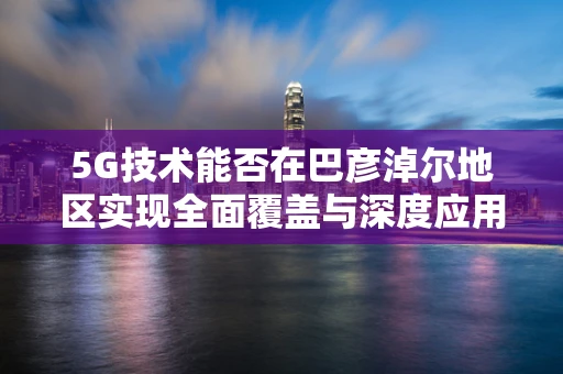 5G技术能否在巴彦淖尔地区实现全面覆盖与深度应用？