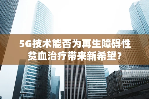 5G技术能否为再生障碍性贫血治疗带来新希望？
