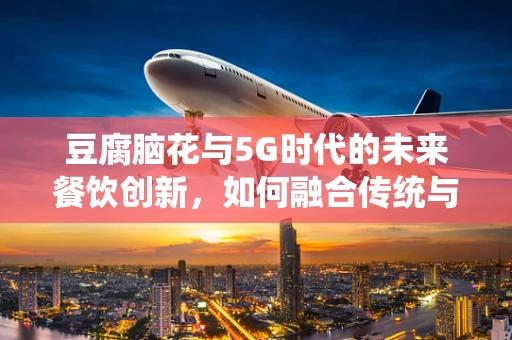 豆腐脑花与5G时代的未来餐饮创新，如何融合传统与科技？
