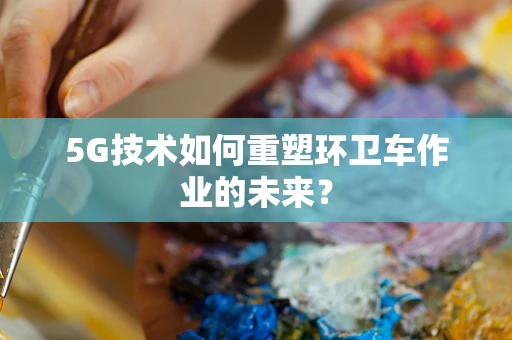 5G技术如何重塑环卫车作业的未来？