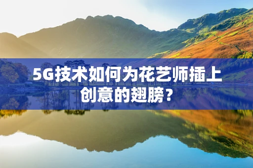 5G技术如何为花艺师插上创意的翅膀？