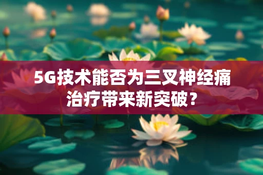 5G技术能否为三叉神经痛治疗带来新突破？