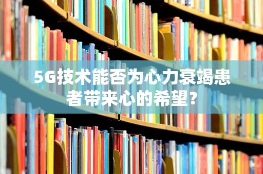 5G技术能否为心力衰竭患者带来心的希望？