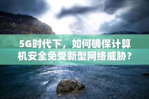 5G时代下，如何确保计算机安全免受新型网络威胁？