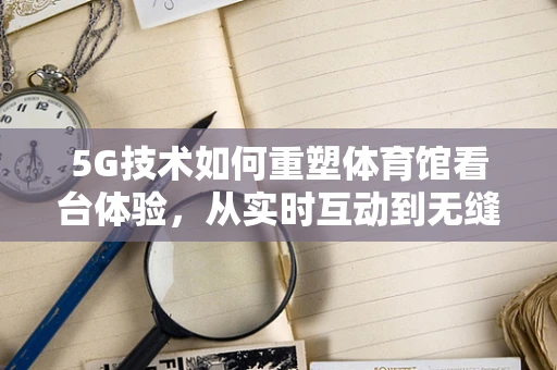5G技术如何重塑体育馆看台体验，从实时互动到无缝连接