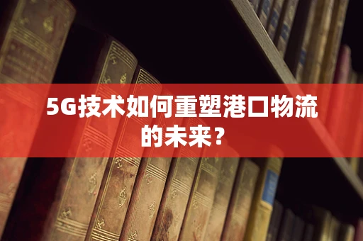 5G技术如何重塑港口物流的未来？