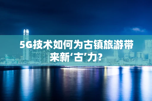 5G技术如何为古镇旅游带来新‘古’力？