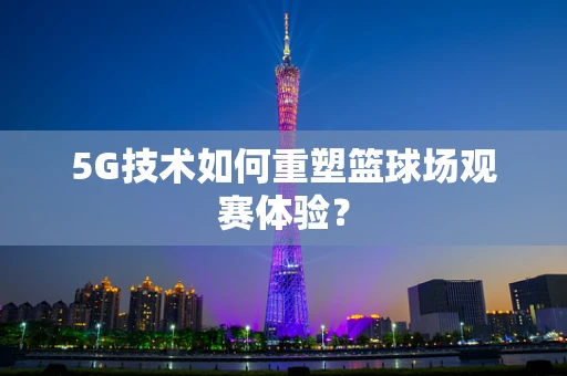 5G技术如何重塑篮球场观赛体验？