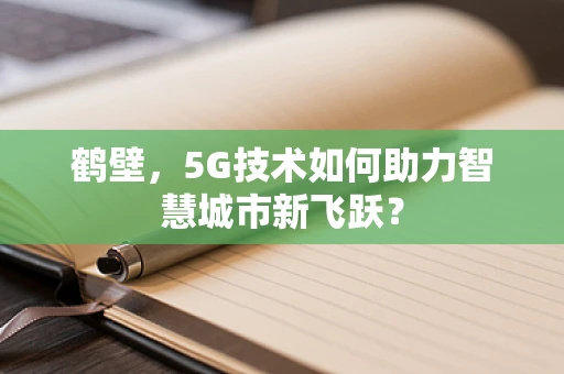 鹤壁，5G技术如何助力智慧城市新飞跃？